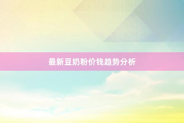最新豆奶粉价钱趋势分析