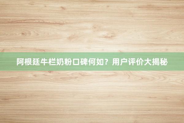 阿根廷牛栏奶粉口碑何如？用户评价大揭秘